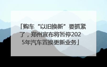 购车“以旧换新”要抓紧了，郑州宣布将暂停2025年汽车置换更新业务