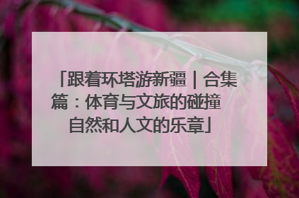跟着环塔游新疆｜合集篇：体育与文旅的碰撞 自然和人文的乐章