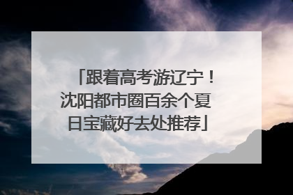 跟着高考游辽宁！沈阳都市圈百余个夏日宝藏好去处推荐