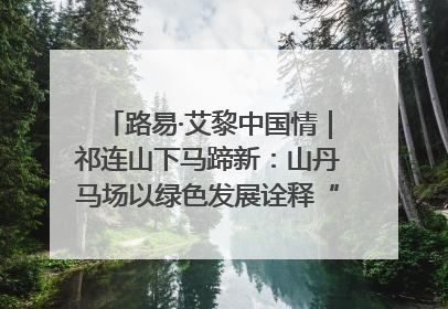 路易·艾黎中国情｜祁连山下马蹄新：山丹马场以绿色发展诠释“两山”理论实践