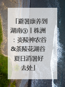 避暑康养到湖南③丨株洲：炎陵神农谷&茶陵花湖谷 夏日消暑好去处