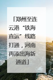 郑州至连云港“铁海直运”线路打通，河南再添出海新通道