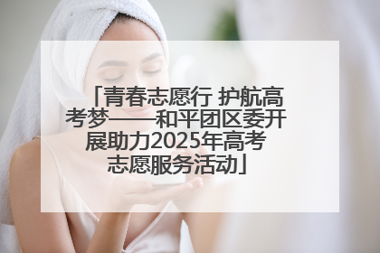 青春志愿行 护航高考梦——和平团区委开展助力2025年高考志愿服务活动