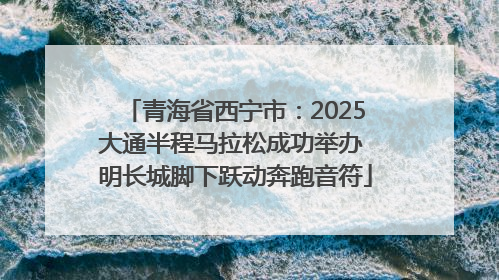 青海省西宁市：2025大通半程马拉松成功举办 明长城脚下跃动奔跑音符