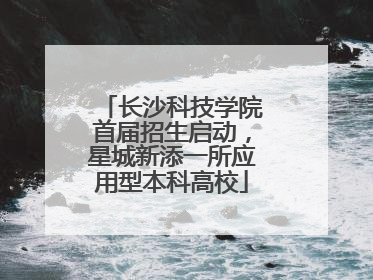 长沙科技学院首届招生启动，星城新添一所应用型本科高校