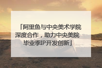 阿里鱼与中央美术学院深度合作，助力中央美院毕业季IP开发创新