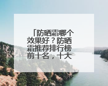 防晒霜哪个效果好？防晒霜推荐排行榜前十名，十大良心防晒霜