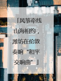 风筝牵线山海相约，潍坊在伦敦奏响“和平交响曲”