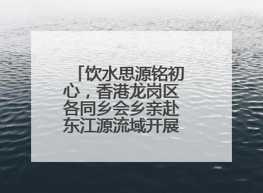 饮水思源铭初心，香港龙岗区各同乡会乡亲赴东江源流域开展国情研学活动