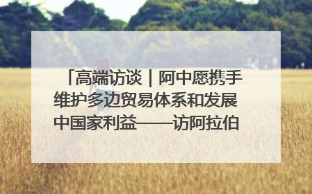 高端访谈｜阿中愿携手维护多边贸易体系和发展中国家利益——访阿拉伯议会议长亚马希