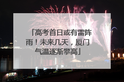 高考首日或有雷阵雨！未来几天，厦门气温逐渐攀高