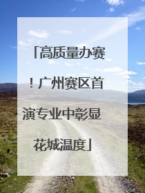 高质量办赛！广州赛区首演专业中彰显花城温度