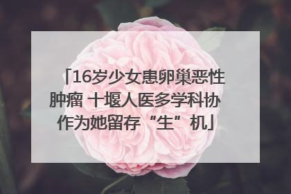 16岁少女患卵巢恶性肿瘤 十堰人医多学科协作为她留存“生”机
