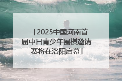2025中国河南首届中日青少年围棋邀请赛将在洛阳启幕