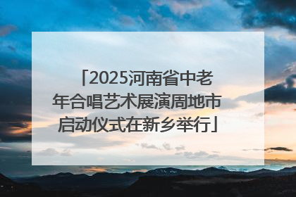 2025河南省中老年合唱艺术展演周地市启动仪式在新乡举行
