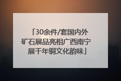 30余件/套国内外矿石展品亮相广西南宁 展千年铜文化韵味