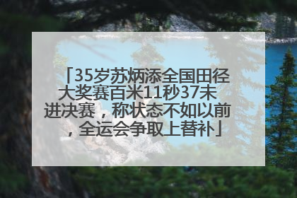 35岁苏炳添全国田径大奖赛百米11秒37未进决赛，称状态不如以前，全运会争取上替补