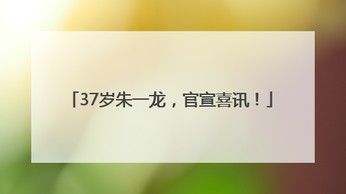 37岁朱一龙，官宣喜讯！