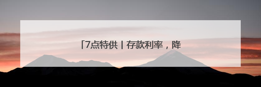 7点特供丨存款利率，降降降！“新三金”受宠！