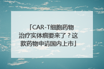 CAR-T细胞药物治疗实体瘤要来了？这款药物申请国内上市